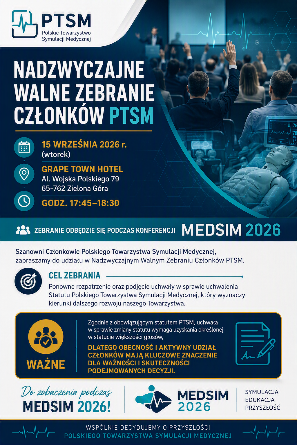 NADZWYCZAJNE WALNE ZEBRANIE CZŁONKÓW PTSM _|_ 
📅 15 września 2026 r. (wtorek) _|_ 
📍 Grape Town Hotel _|_ 
 
Al. Wojska Polskiego 79 65-762 Zielona Góra _|_ 
🕔 Godzina   17:45-18:30 _|_ 
Podczas konferencji MEDSIM 2026 _|_ 

Szanowni Członkowie Polskiego Towarzystwa Symulacji Medycznej,
zapraszamy do udziału w Nadzwyczajnym Walnym Zebraniu Członków PTSM. _|_ 
Cel zebrania _|_ 

Ponowne rozpatrzenie oraz podjęcie uchwały w sprawie uchwalenia Statutu Polskiego Towarzystwa Symulacji Medycznej, który wyznaczy kierunki dalszego rozwoju naszego Towarzystwa. _|_ 
WAŻNE _|_ 

Zgodnie z obowiązującym Statutem PTSM, uchwała dotycząca zmiany statutu wymaga uzyskania określonej większości głosów.
Państwa obecność i aktywny udział mają kluczowe znaczenie dla ważności i skuteczności podejmowanych decyzji. _|_ 
Do zobaczenia podczas MEDSIM 2026 _|_ 
 _|_ 
Polskie Towarzystwo Symulacji Medycznej